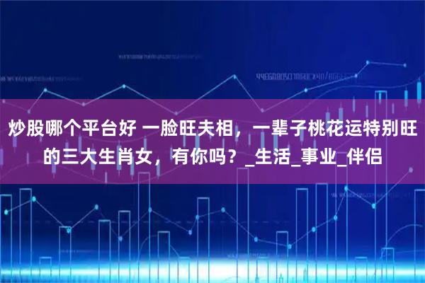 炒股哪个平台好 一脸旺夫相，一辈子桃花运特别旺的三大生肖女，有你吗？_生活_事业_伴侣