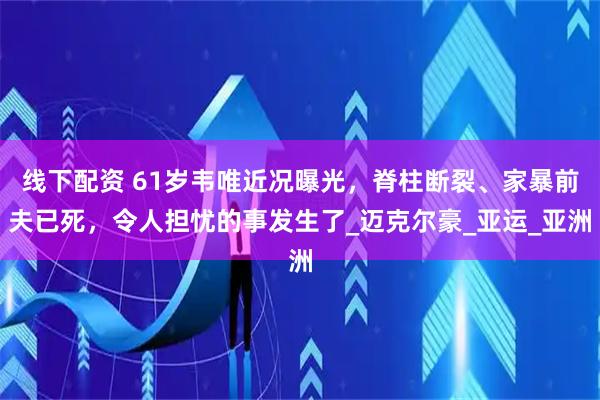线下配资 61岁韦唯近况曝光，脊柱断裂、家暴前夫已死，令人担忧的事发生了_迈克尔豪_亚运_亚洲