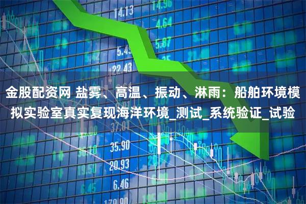 金股配资网 盐雾、高温、振动、淋雨：船舶环境模拟实验室真实复现海洋环境_测试_系统验证_试验