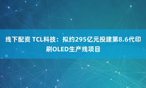 线下配资 TCL科技：拟约295亿元投建第8.6代印刷OLED生产线项目