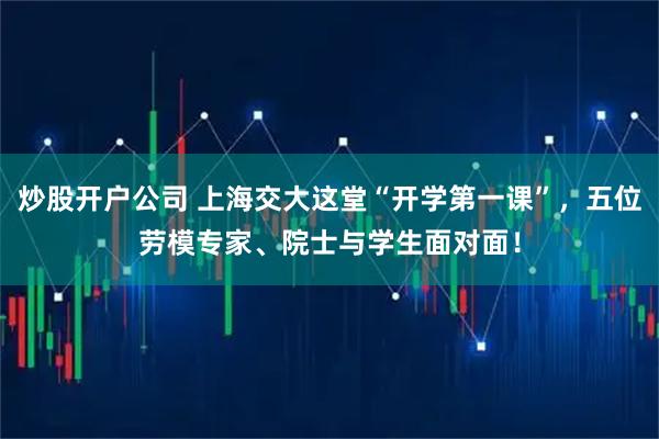 炒股开户公司 上海交大这堂“开学第一课”，五位劳模专家、院士与学生面对面！