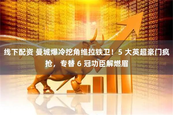 线下配资 曼城爆冷挖角维拉铁卫！5 大英超豪门疯抢，专替 6 冠功臣解燃眉