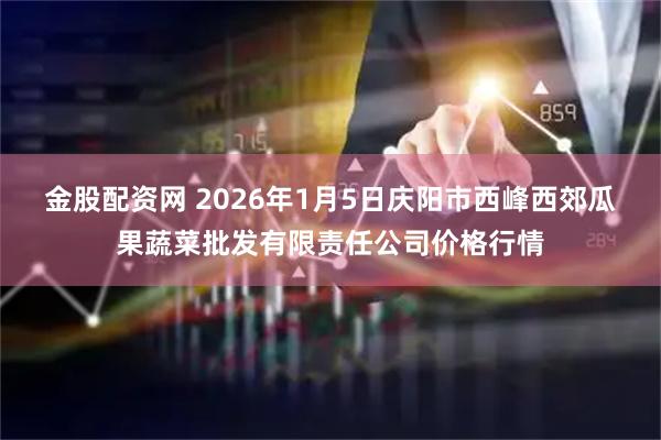 金股配资网 2026年1月5日庆阳市西峰西郊瓜果蔬菜批发有限责任公司价格行情