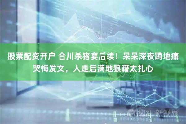 股票配资开户 合川杀猪宴后续！呆呆深夜蹲地痛哭悔发文，人走后满地狼藉太扎心